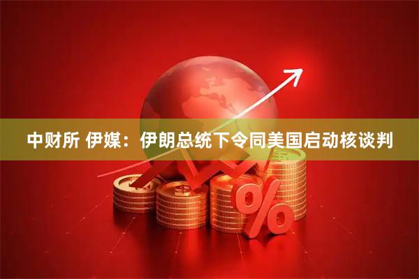 中财所 伊媒：伊朗总统下令同美国启动核谈判
