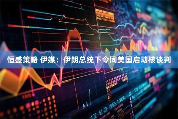 恒盛策略 伊媒：伊朗总统下令同美国启动核谈判