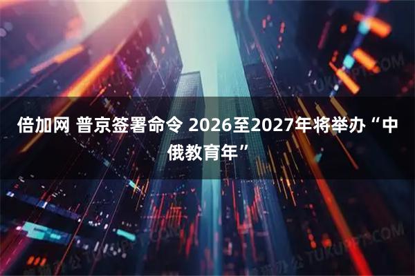 倍加网 普京签署命令 2026至2027年将举办“中俄教育年”