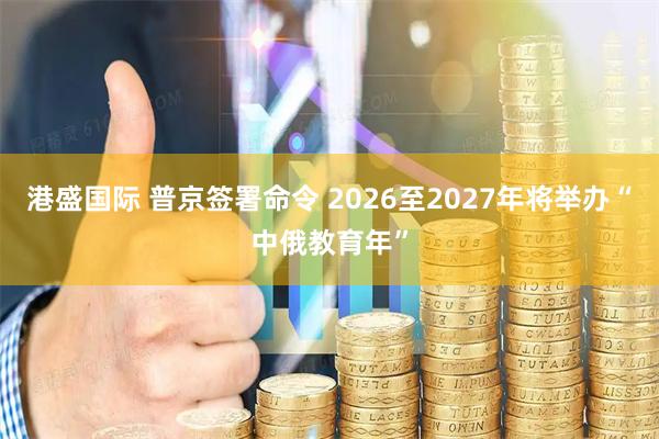 港盛国际 普京签署命令 2026至2027年将举办“中俄教育年”