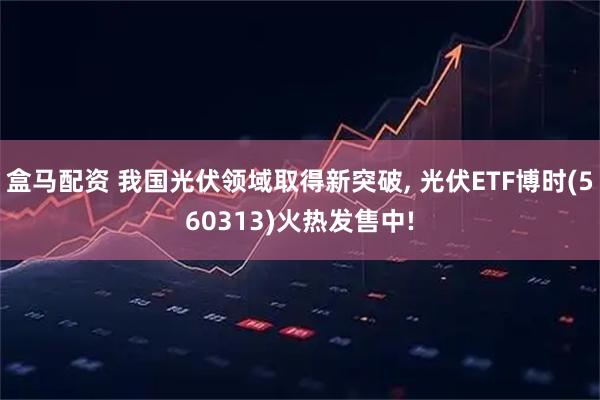 盒马配资 我国光伏领域取得新突破, 光伏ETF博时(560313)火热发售中!