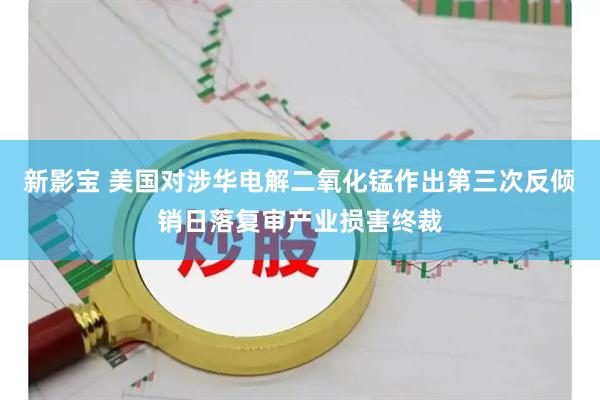 新影宝 美国对涉华电解二氧化锰作出第三次反倾销日落复审产业损害终裁