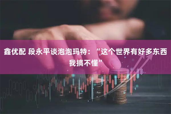 鑫优配 段永平谈泡泡玛特：“这个世界有好多东西我搞不懂”
