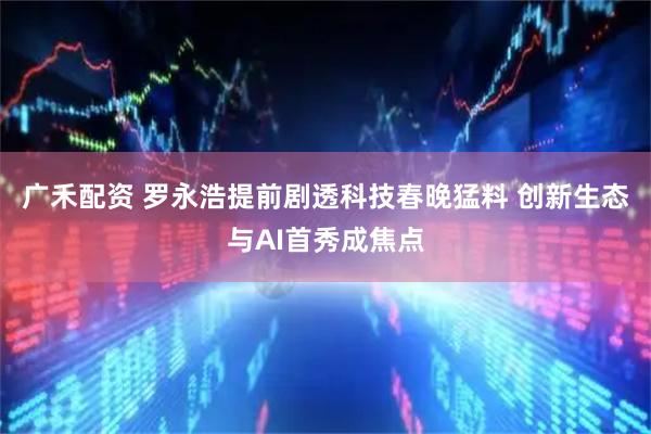 广禾配资 罗永浩提前剧透科技春晚猛料 创新生态与AI首秀成焦点