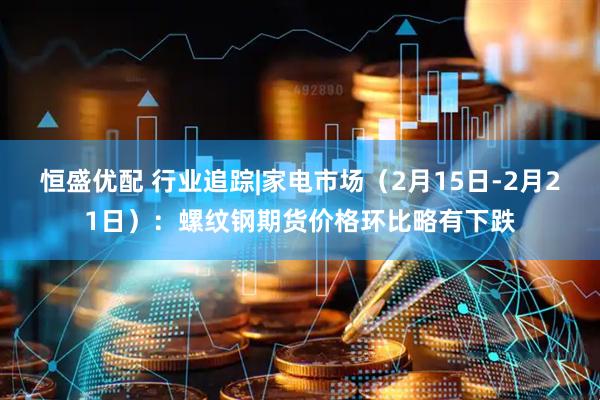 恒盛优配 行业追踪|家电市场（2月15日-2月21日）：螺纹钢期货价格环比略有下跌