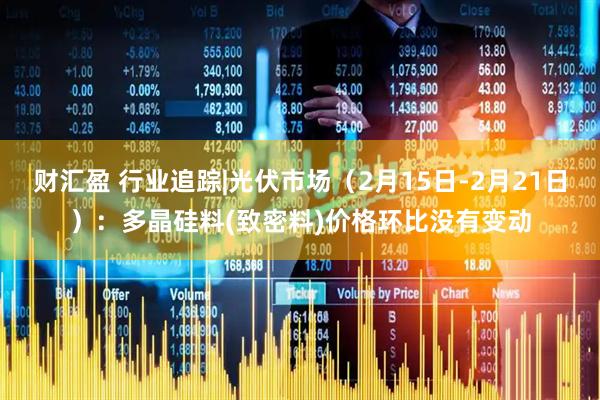 财汇盈 行业追踪|光伏市场（2月15日-2月21日）：多晶硅料(致密料)价格环比没有变动