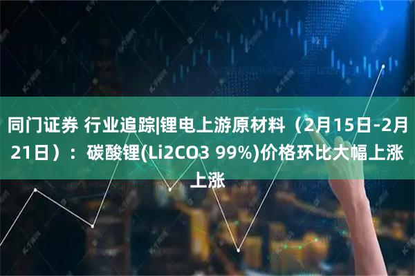 同门证券 行业追踪|锂电上游原材料（2月15日-2月21日）：碳酸锂(Li2CO3 99%)价格环比大幅上涨