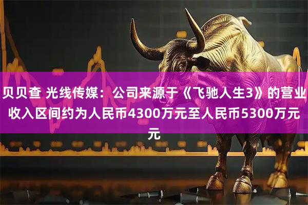 贝贝查 光线传媒：公司来源于《飞驰人生3》的营业收入区间约为人民币4300万元至人民币5300万元