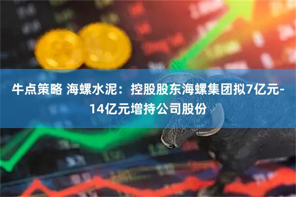 牛点策略 海螺水泥：控股股东海螺集团拟7亿元-14亿元增持公司股份