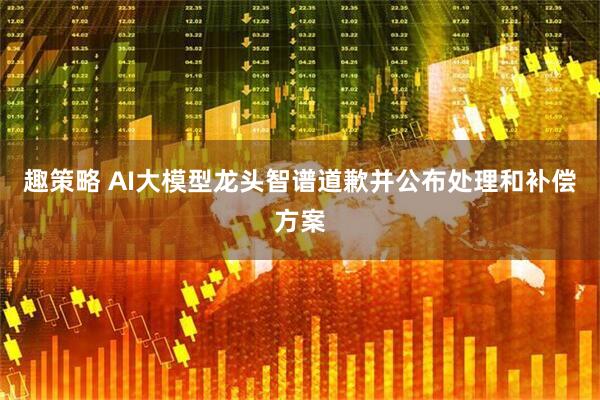 趣策略 AI大模型龙头智谱道歉并公布处理和补偿方案