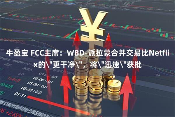 牛盈宝 FCC主席：WBD-派拉蒙合并交易比Netflix的＂更干净＂，将＂迅速＂获批