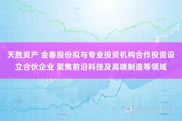 天胜资产 金春股份拟与专业投资机构合作投资设立合伙企业 聚焦前沿科技及高端制造等领域