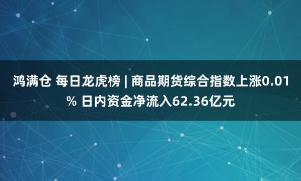 鸿满仓 每日龙虎榜 | 商品期货综合指数上涨0.01% 日内资金净流入62.36亿元