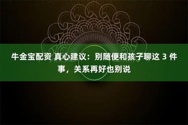 牛金宝配资 真心建议：别随便和孩子聊这 3 件事，关系再好也别说