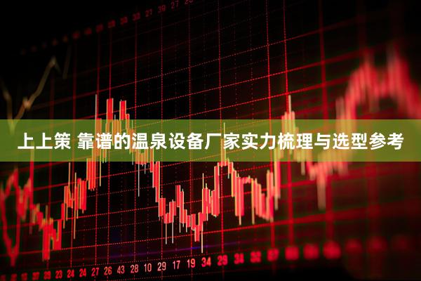上上策 靠谱的温泉设备厂家实力梳理与选型参考