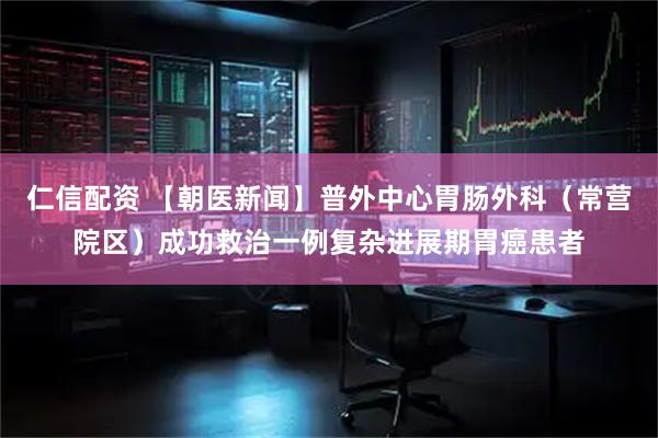 仁信配资 【朝医新闻】普外中心胃肠外科（常营院区）成功救治一例复杂进展期胃癌患者