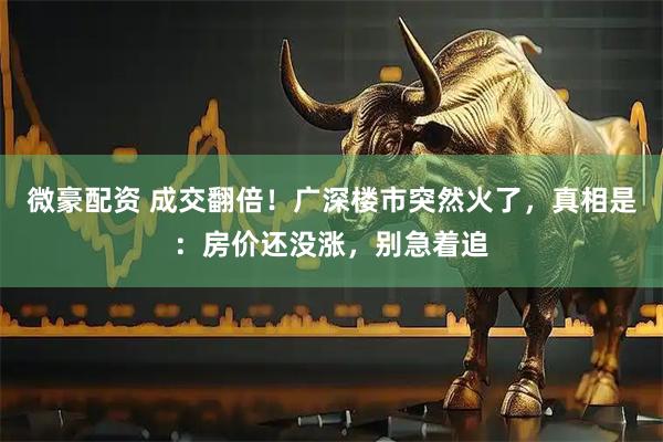 微豪配资 成交翻倍！广深楼市突然火了，真相是：房价还没涨，别急着追
