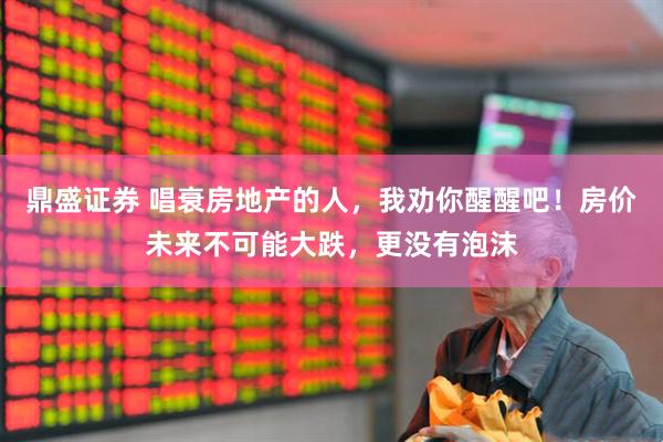 鼎盛证券 唱衰房地产的人，我劝你醒醒吧！房价未来不可能大跌，更没有泡沫