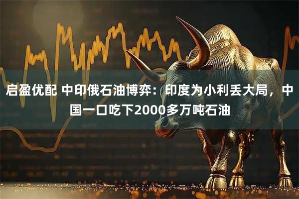 启盈优配 中印俄石油博弈：印度为小利丢大局，中国一口吃下2000多万吨石油