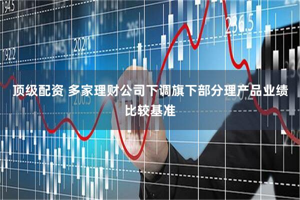 顶级配资 多家理财公司下调旗下部分理产品业绩比较基准
