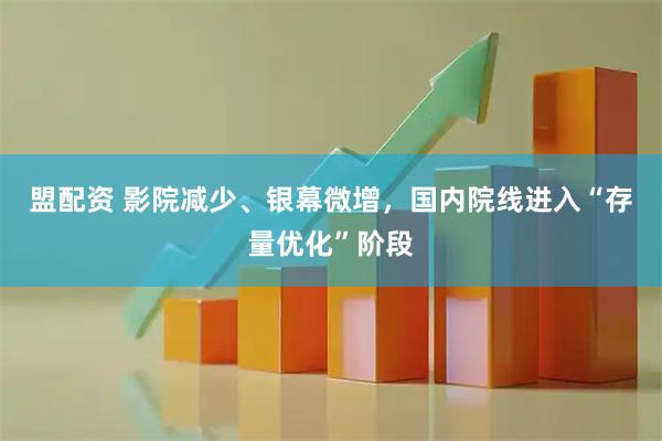 盟配资 影院减少、银幕微增，国内院线进入“存量优化”阶段