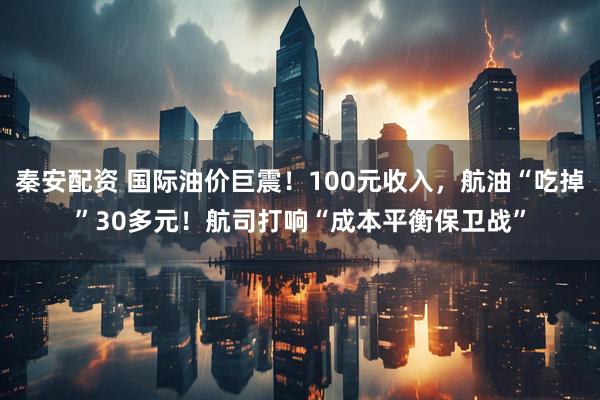秦安配资 国际油价巨震！100元收入，航油“吃掉”30多元！航司打响“成本平衡保卫战”