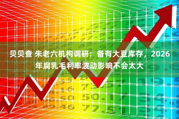 贝贝查 朱老六机构调研：备有大豆库存，2026年腐乳毛利率波动影响不会太大