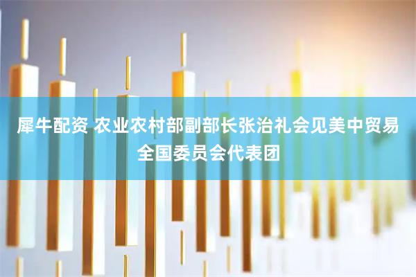 犀牛配资 农业农村部副部长张治礼会见美中贸易全国委员会代表团