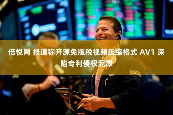 倍悦网 报道称开源免版税视频压缩格式 AV1 深陷专利侵权泥潭