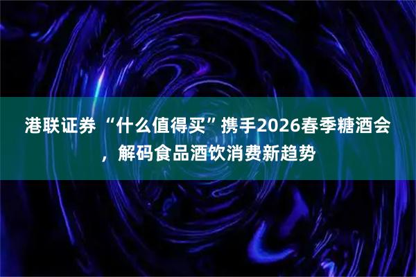 港联证券 “什么值得买”携手2026春季糖酒会，解码食品酒饮消费新趋势