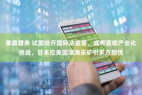 華鑫證券 试图绕开国际法监管，或将面临产业化挑战，日本拉美国深海采矿引多方担忧