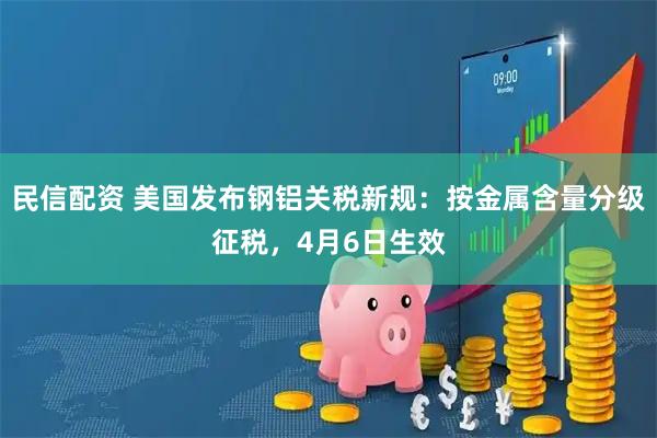 民信配资 美国发布钢铝关税新规：按金属含量分级征税，4月6日生效