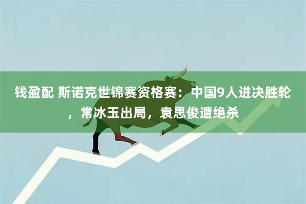 钱盈配 斯诺克世锦赛资格赛：中国9人进决胜轮，常冰玉出局，袁思俊遭绝杀