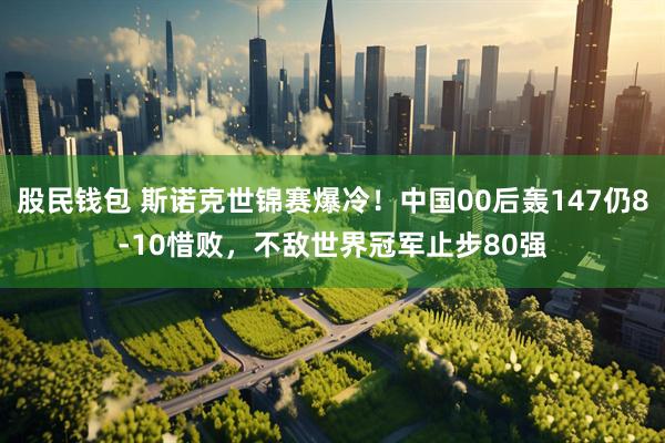 股民钱包 斯诺克世锦赛爆冷！中国00后轰147仍8-10惜败，不敌世界冠军止步80强