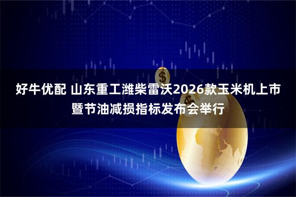 好牛优配 山东重工潍柴雷沃2026款玉米机上市暨节油减损指标发布会举行