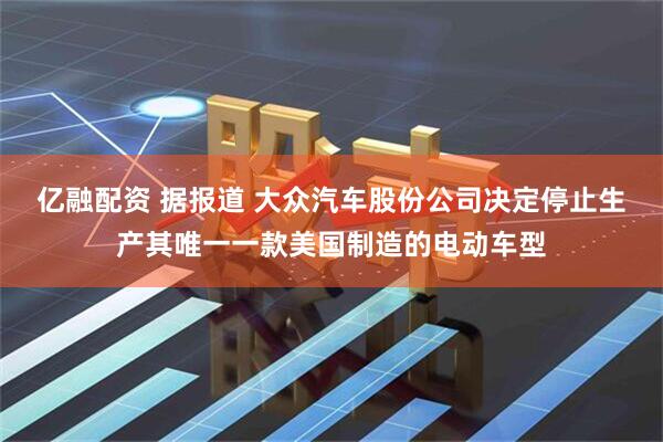 亿融配资 据报道 大众汽车股份公司决定停止生产其唯一一款美国制造的电动车型
