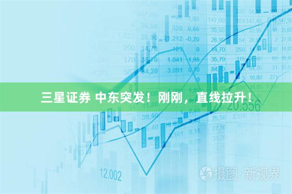 三星证券 中东突发！刚刚，直线拉升！