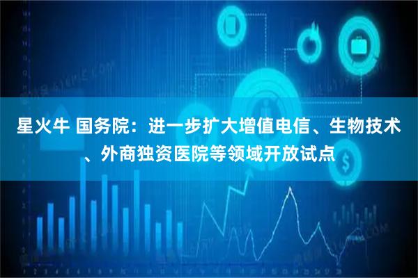 星火牛 国务院：进一步扩大增值电信、生物技术、外商独资医院等领域开放试点