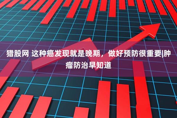 猎股网 这种癌发现就是晚期，做好预防很重要|肿瘤防治早知道