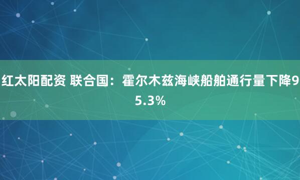 红太阳配资 联合国：霍尔木兹海峡船舶通行量下降95.3%