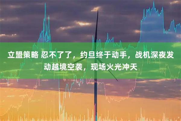 立盟策略 忍不了了，约旦终于动手，战机深夜发动越境空袭，现场火光冲天