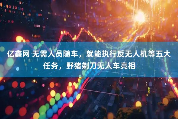亿鑫网 无需人员随车，就能执行反无人机等五大任务，野猪剃刀无人车亮相