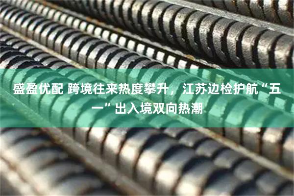 盛盈优配 跨境往来热度攀升，江苏边检护航“五一”出入境双向热潮