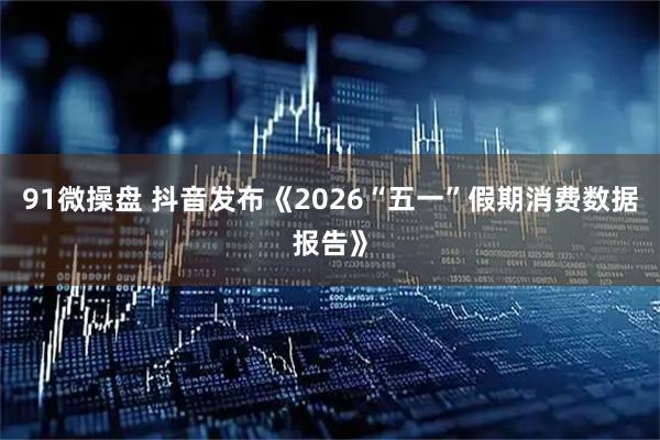 91微操盘 抖音发布《2026“五一”假期消费数据报告》