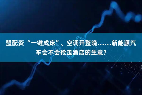 盟配资 “一键成床”、空调开整晚……新能源汽车会不会抢走酒店的生意？