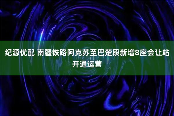纪源优配 南疆铁路阿克苏至巴楚段新增8座会让站开通运营