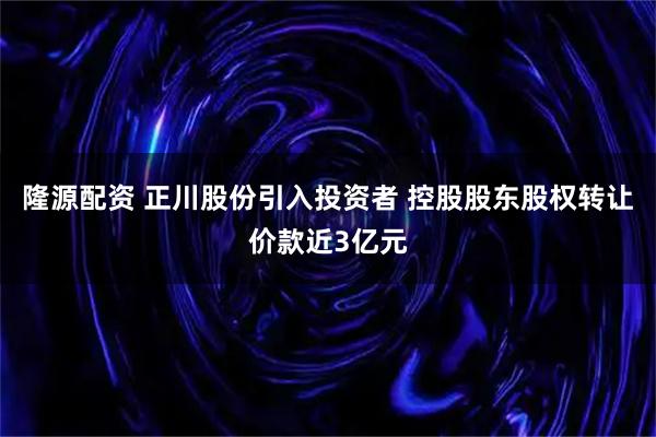 隆源配资 正川股份引入投资者 控股股东股权转让价款近3亿元