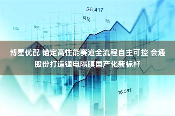 博星优配 锚定高性能赛道全流程自主可控 会通股份打造锂电隔膜国产化新标杆