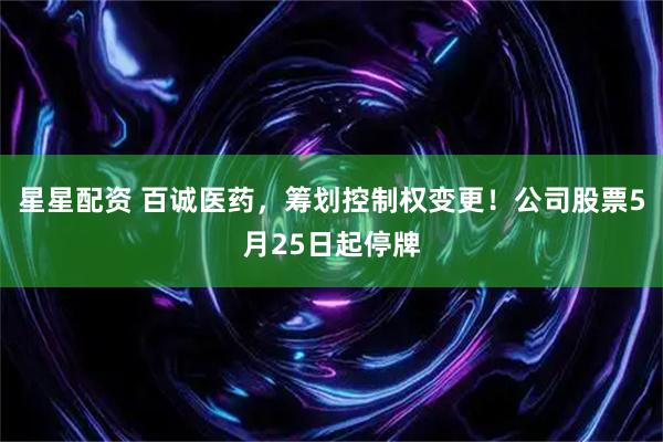 星星配资 百诚医药,筹划控制权变更!公司股票5月25日起停牌
