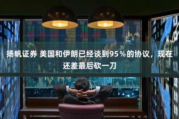 扬帆证券 美国和伊朗已经谈到95％的协议，现在还差最后砍一刀